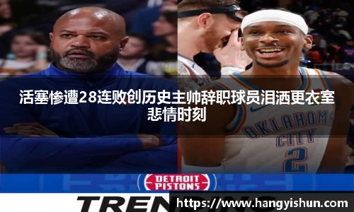 活塞惨遭28连败创历史主帅辞职球员泪洒更衣室悲情时刻