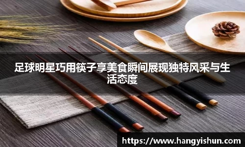 足球明星巧用筷子享美食瞬间展现独特风采与生活态度