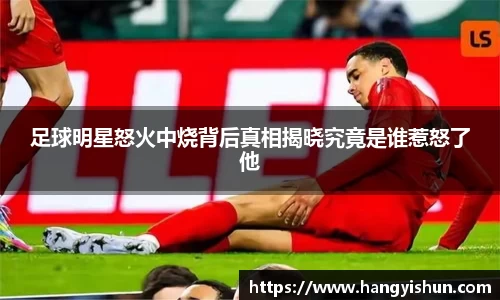 足球明星怒火中烧背后真相揭晓究竟是谁惹怒了他